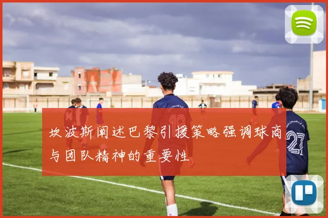 坎波斯阐述巴黎引援策略强调球商与团队精神的重要性