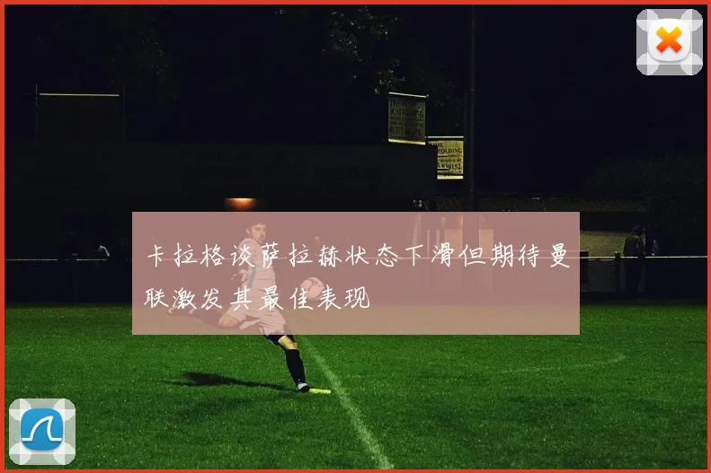 卡拉格谈萨拉赫状态下滑但期待曼联激发其最佳表现
