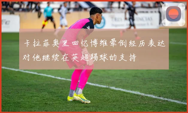 卡拉菲奥里回忆博维晕倒经历表达对他继续在英超踢球的支持