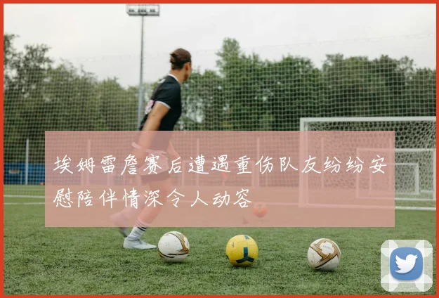 埃姆雷詹赛后遭遇重伤队友纷纷安慰陪伴情深令人动容