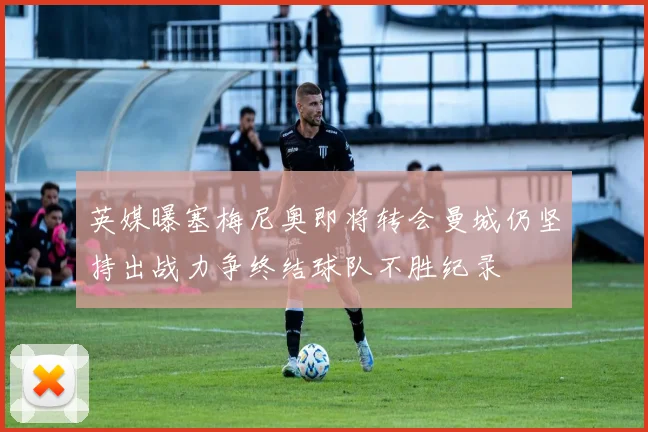 英媒曝塞梅尼奥即将转会曼城仍坚持出战力争终结球队不胜纪录