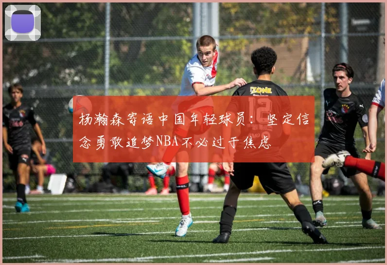 杨瀚森寄语中国年轻球员：坚定信念勇敢追梦NBA不必过于焦虑