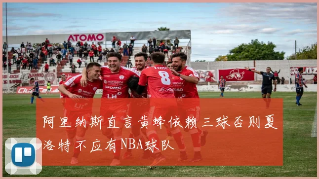 阿里纳斯直言黄蜂依赖三球否则夏洛特不应有NBA球队