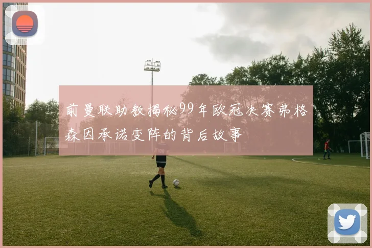 前曼联助教揭秘99年欧冠决赛弗格森因承诺变阵的背后故事