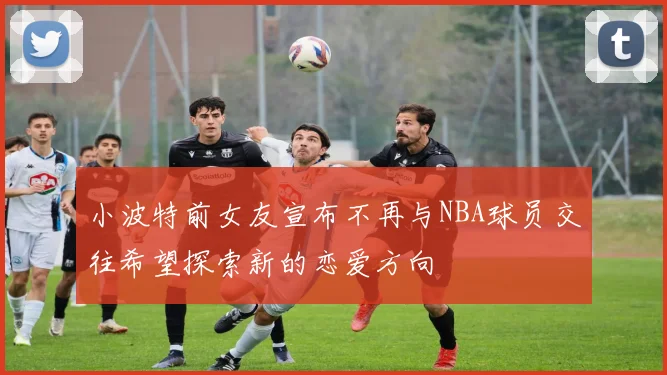 小波特前女友宣布不再与NBA球员交往希望探索新的恋爱方向
