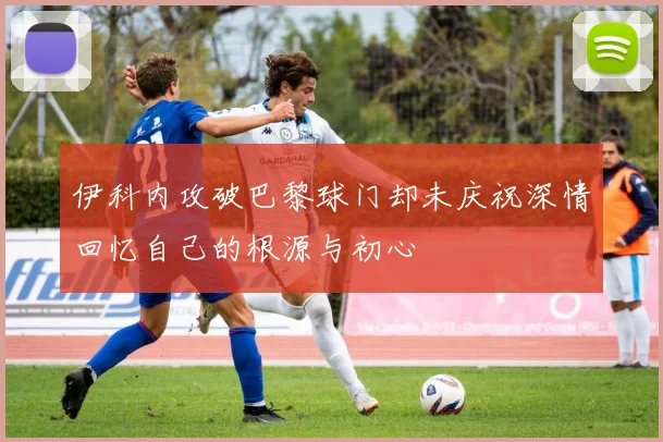 伊科内攻破巴黎球门却未庆祝深情回忆自己的根源与初心