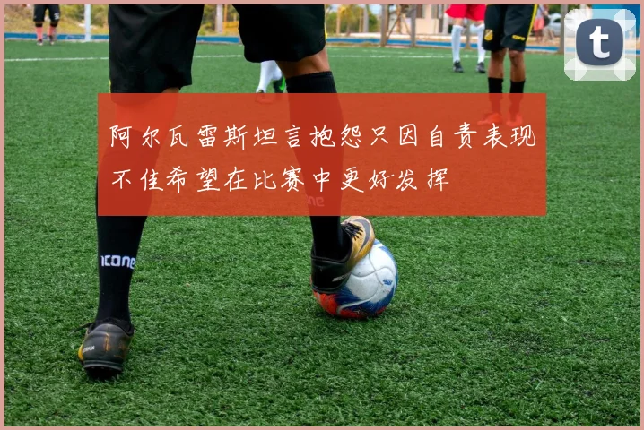 阿尔瓦雷斯坦言抱怨只因自责表现不佳希望在比赛中更好发挥