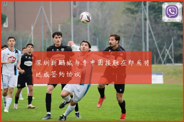 深圳新鹏城与李申圆接触在即或将达成签约协议