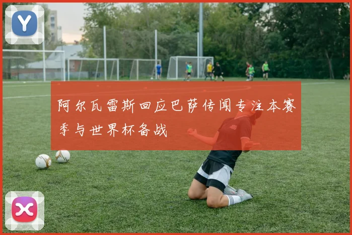 阿尔瓦雷斯回应巴萨传闻专注本赛季与世界杯备战