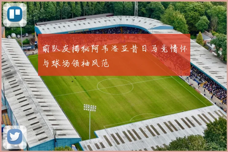 前队友揭秘阿韦洛亚昔日马竞情怀与球场领袖风范