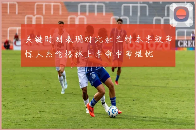 关键时刻表现对比杜兰特本季效率惊人杰伦格林上季命中率堪忧