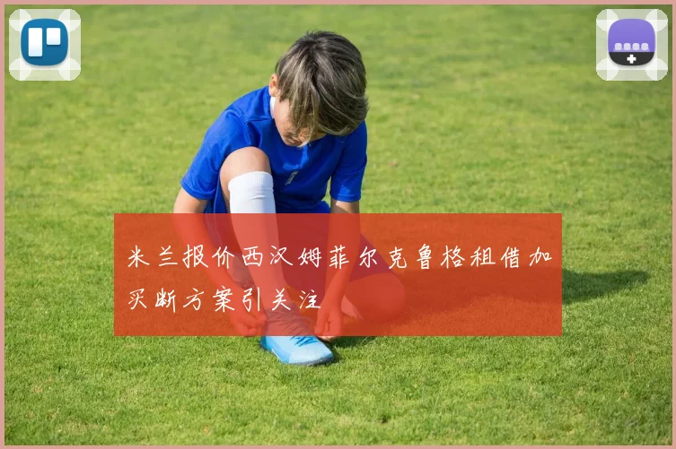 米兰报价西汉姆菲尔克鲁格租借加买断方案引关注