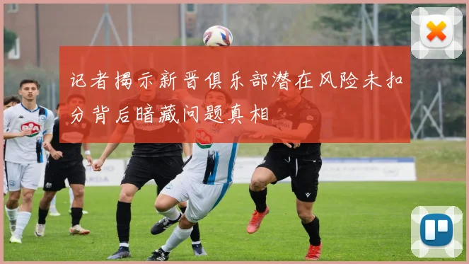 记者揭示新晋俱乐部潜在风险未扣分背后暗藏问题真相