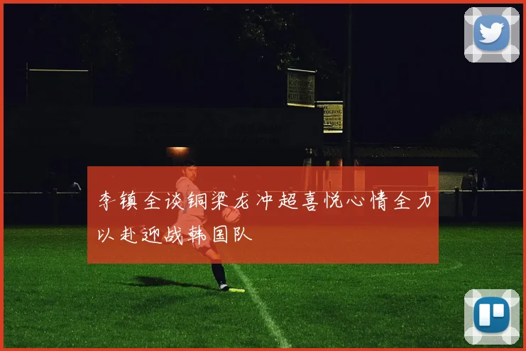 李镇全谈铜梁龙冲超喜悦心情全力以赴迎战韩国队