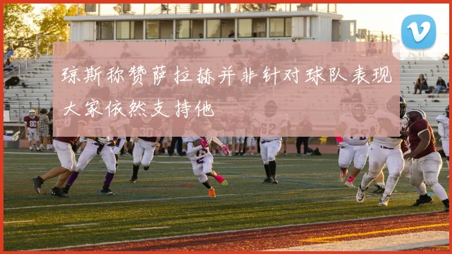 琼斯称赞萨拉赫并非针对球队表现大家依然支持他