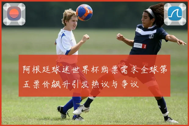 阿根廷球迷世界杯购票需求全球第五票价飙升引发热议与争议