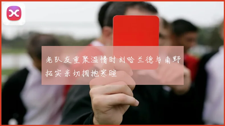 老队友重聚温情时刻哈兰德与南野拓实亲切拥抱寒暄