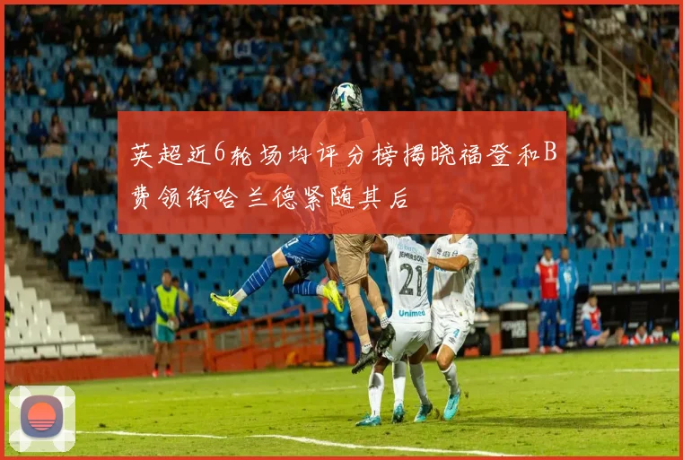 英超近6轮场均评分榜揭晓福登和B费领衔哈兰德紧随其后