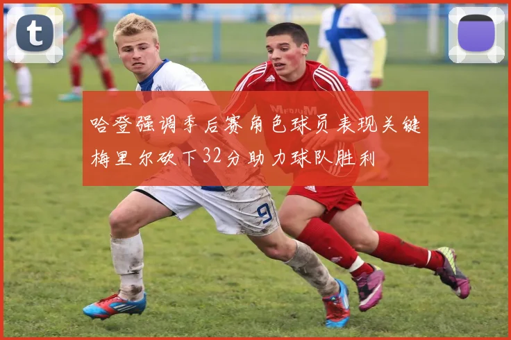 哈登强调季后赛角色球员表现关键梅里尔砍下32分助力球队胜利