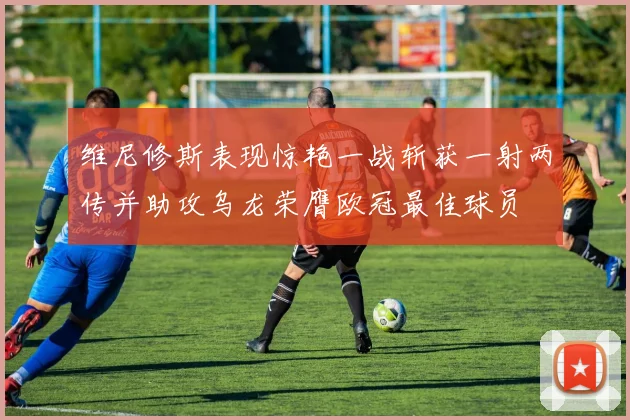 维尼修斯表现惊艳一战斩获一射两传并助攻乌龙荣膺欧冠最佳球员