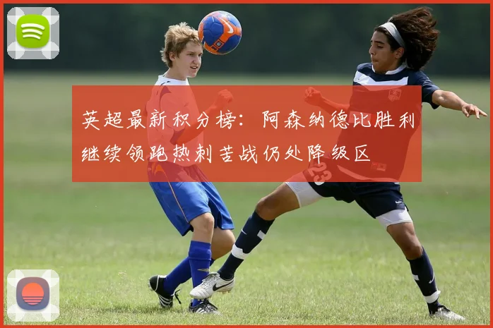 英超最新积分榜：阿森纳德比胜利继续领跑热刺苦战仍处降级区