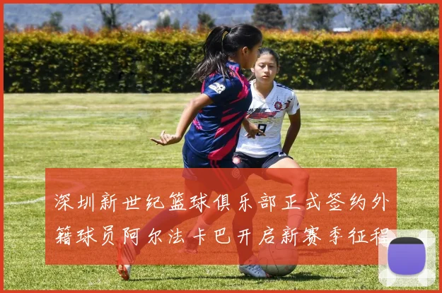 深圳新世纪篮球俱乐部正式签约外籍球员阿尔法卡巴开启新赛季征程