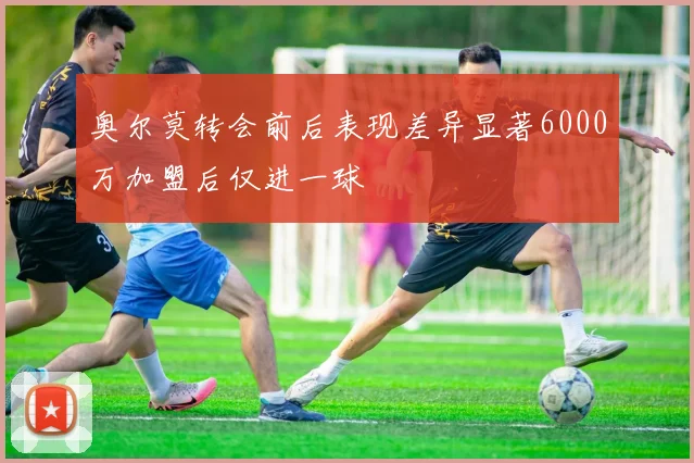 奥尔莫转会前后表现差异显著6000万加盟后仅进一球