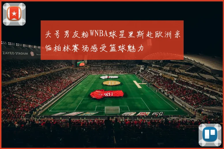 头号男友粉WNBA球星里斯赴欧洲亲临柏林赛场感受篮球魅力