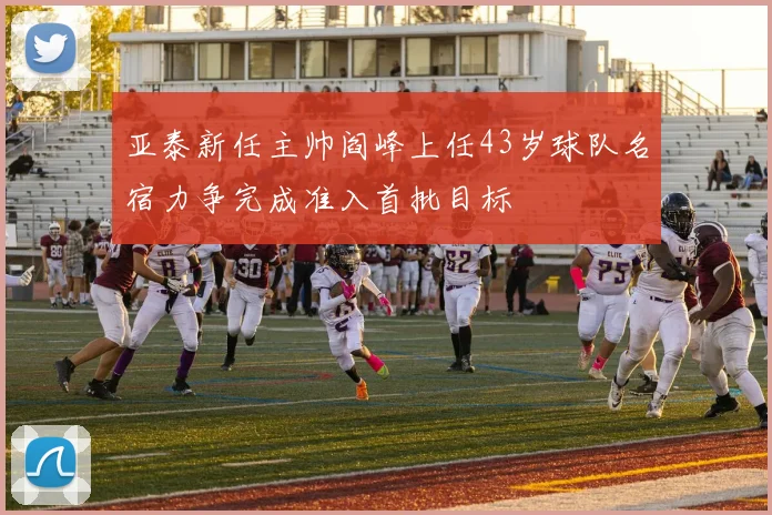 亚泰新任主帅阎峰上任43岁球队名宿力争完成准入首批目标