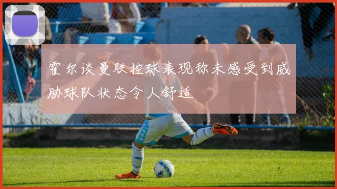 霍尔谈曼联控球表现称未感受到威胁球队状态令人舒适
