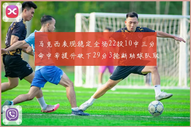 马克西表现稳定全场22投10中三分命中率提升砍下29分3抢断助球队取胜