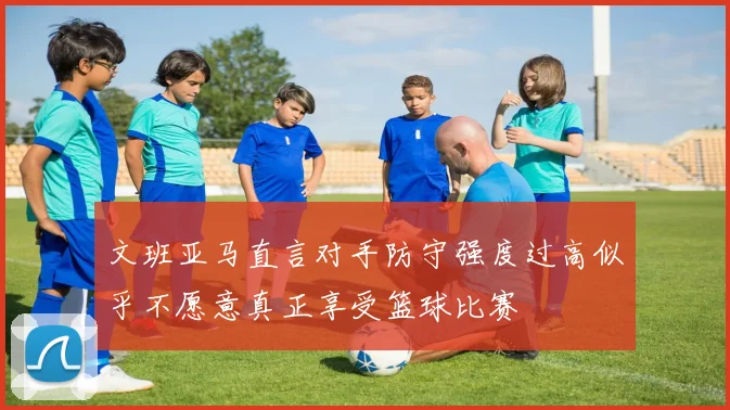 文班亚马直言对手防守强度过高似乎不愿意真正享受篮球比赛