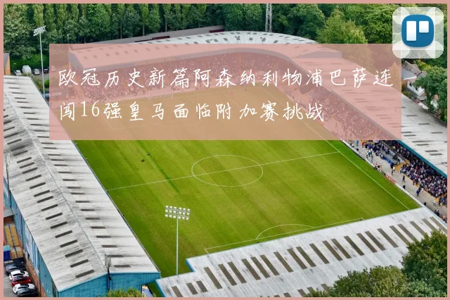 欧冠历史新篇阿森纳利物浦巴萨连闯16强皇马面临附加赛挑战