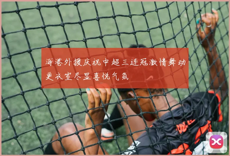 海港外援庆祝中超三连冠激情舞动更衣室尽显喜悦气氛