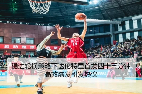 稳进轮换策略下达伦特里首发四十三分钟高效爆发引发热议（ManBetX）