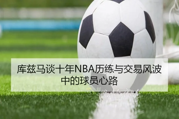 库兹马谈十年NBA历练与交易风波中的球员心路（ManBetX）